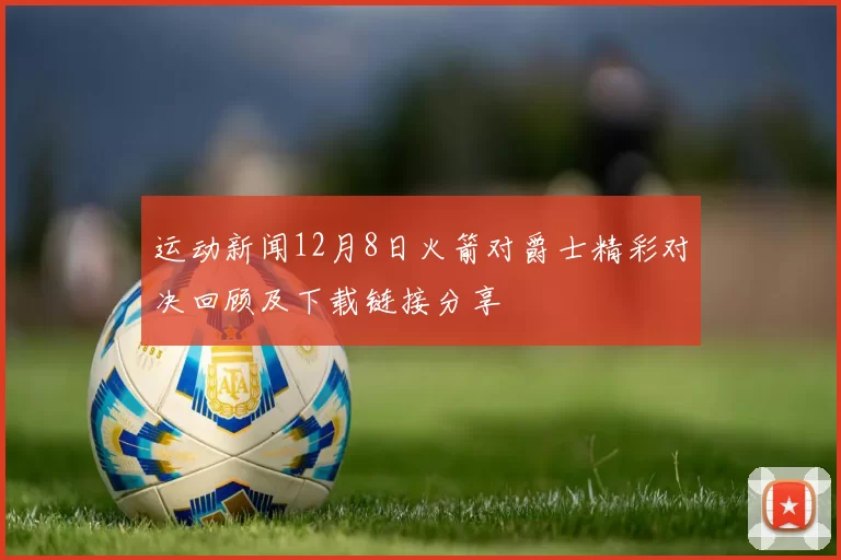 运动新闻12月8日火箭对爵士精彩对决回顾及下载链接分享