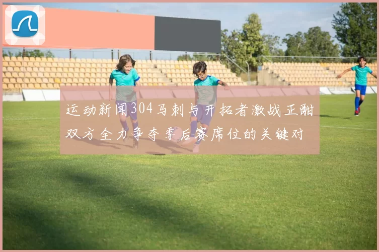 运动新闻304马刺与开拓者激战正酣双方全力争夺季后赛席位的关键对决