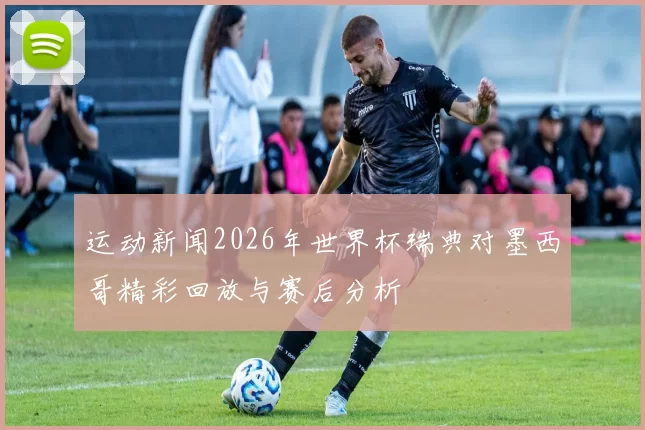 运动新闻2026年世界杯瑞典对墨西哥精彩回放与赛后分析