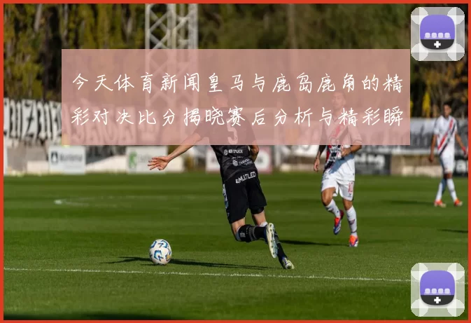 今天体育新闻皇马与鹿岛鹿角的精彩对决比分揭晓赛后分析与精彩瞬间回顾